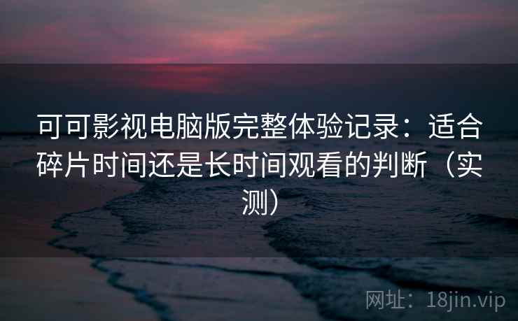 可可影视电脑版完整体验记录：适合碎片时间还是长时间观看的判断（实测）
