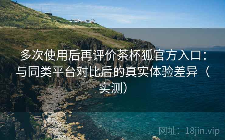 多次使用后再评价茶杯狐官方入口：与同类平台对比后的真实体验差异（实测）