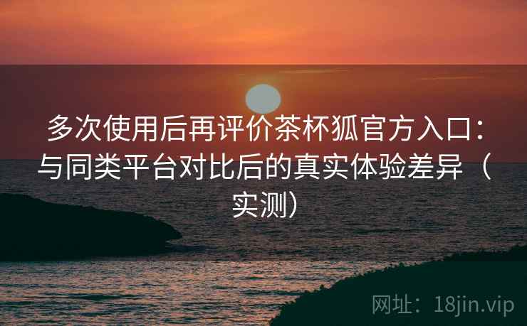 多次使用后再评价茶杯狐官方入口：与同类平台对比后的真实体验差异（实测）