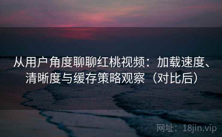 从用户角度聊聊红桃视频:加载速度、清晰度与缓存策略观察(对比后) 从用户角度聊聊红桃视频:加载速度、清晰度与缓存策略观察(对比后)