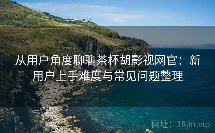 从用户角度聊聊茶杯胡影视网官:新用户上手难度与常见问题整理 从用户角度聊聊茶杯胡影视网官:新用户上手难度与常见问题整理