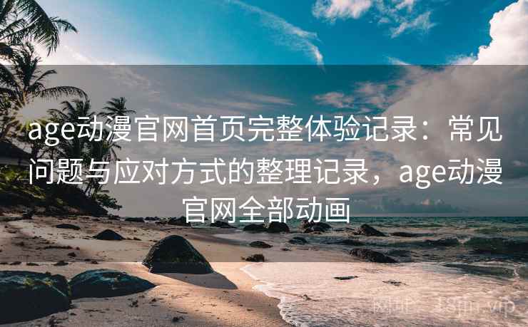age动漫官网首页完整体验记录：常见问题与应对方式的整理记录，age动漫官网全部动画