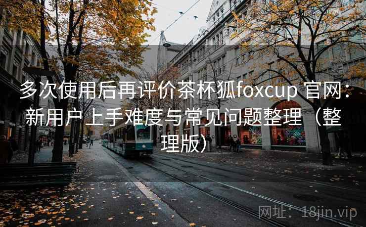 多次使用后再评价茶杯狐foxcup 官网:新用户上手难度与常见问题整理(整理版) 多次使用后再评价茶杯狐foxcup 官网:新用户上手难度与常见问题整理(整理版)