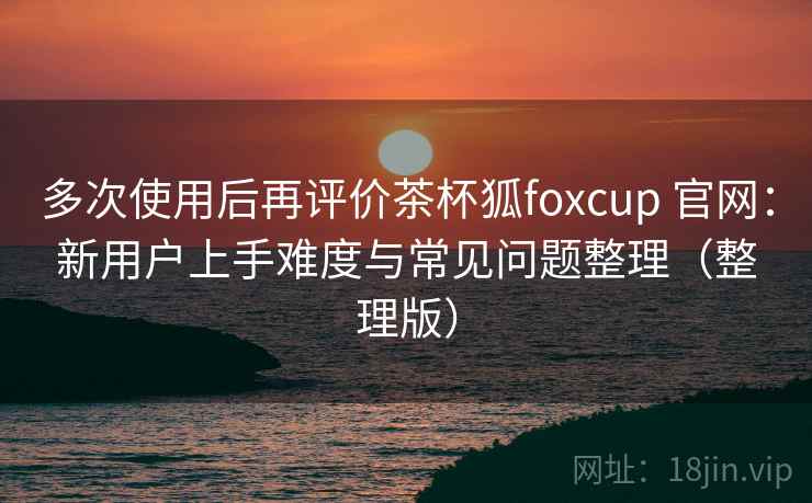 多次使用后再评价茶杯狐foxcup 官网:新用户上手难度与常见问题整理(整理版) 多次使用后再评价茶杯狐foxcup 官网:新用户上手难度与常见问题整理(整理版)