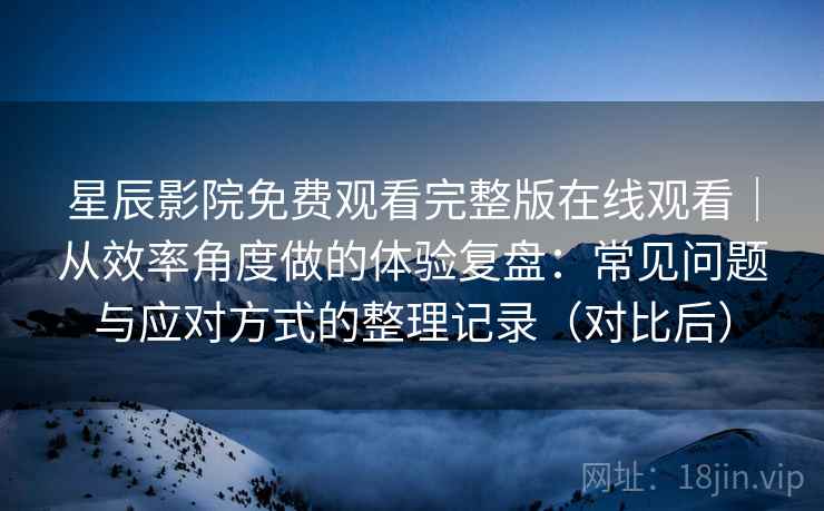 星辰影院免费观看完整版在线观看｜从效率角度做的体验复盘：常见问题与应对方式的整理记录（对比后）