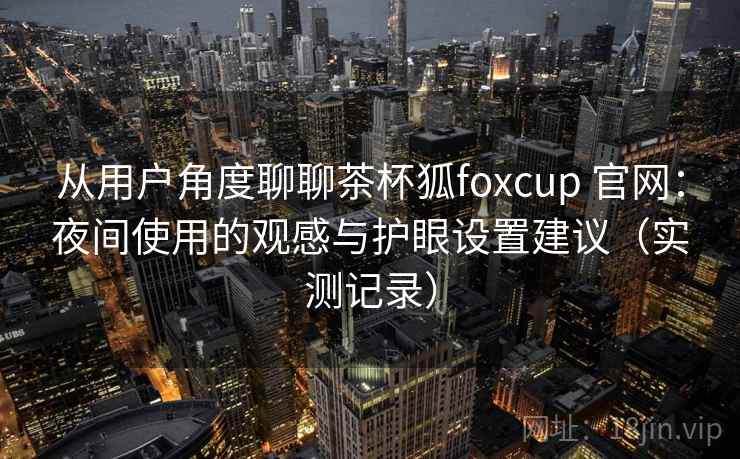 从用户角度聊聊茶杯狐foxcup 官网：夜间使用的观感与护眼设置建议（实测记录）