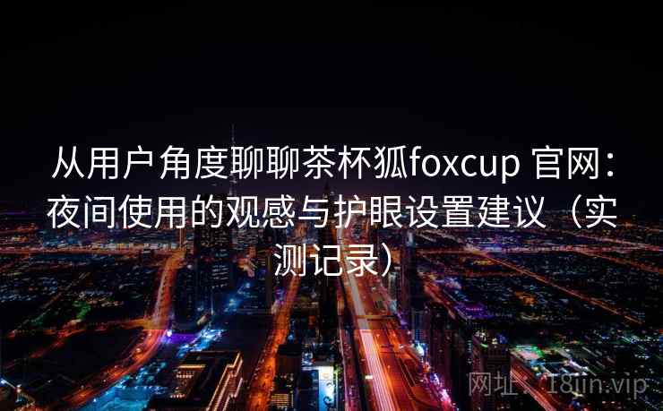从用户角度聊聊茶杯狐foxcup 官网：夜间使用的观感与护眼设置建议（实测记录）