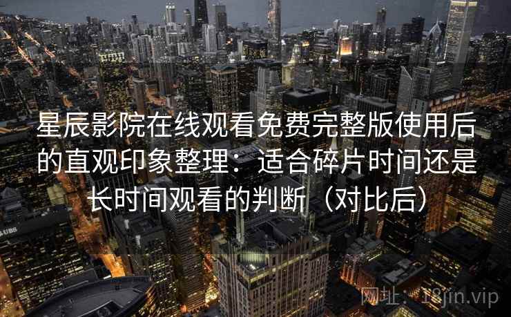 星辰影院在线观看免费完整版使用后的直观印象整理:适合碎片时间还是长时间观看的判断(对比后) 星辰影院在线观看免费完整版使用后的直观印象整理:适合碎片时间还是长时间观看的判断(对比后)