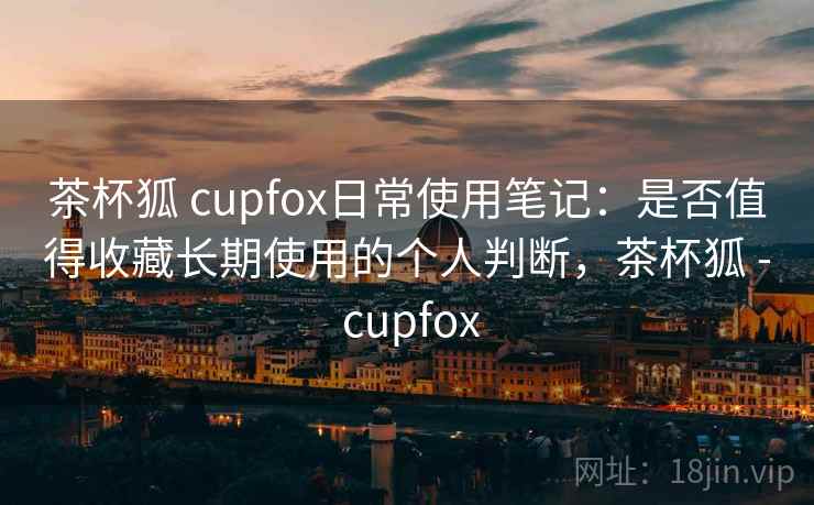 茶杯狐 cupfox日常使用笔记：是否值得收藏长期使用的个人判断，茶杯狐 - cupfox