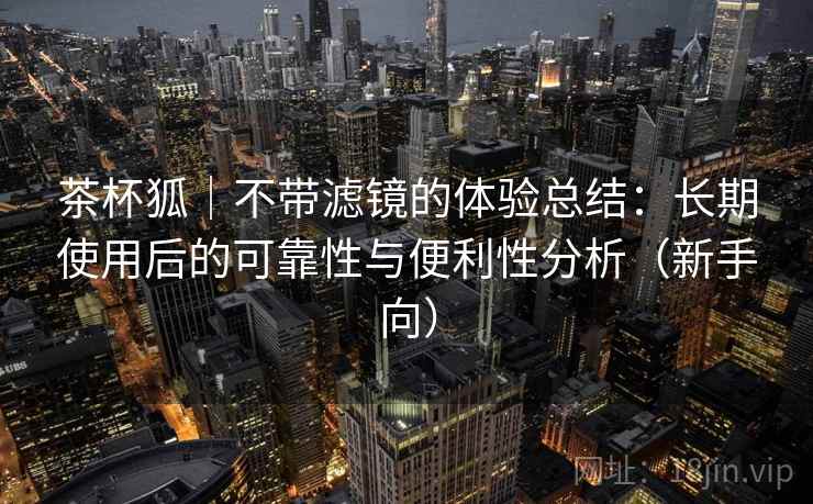 茶杯狐｜不带滤镜的体验总结：长期使用后的可靠性与便利性分析（新手向）