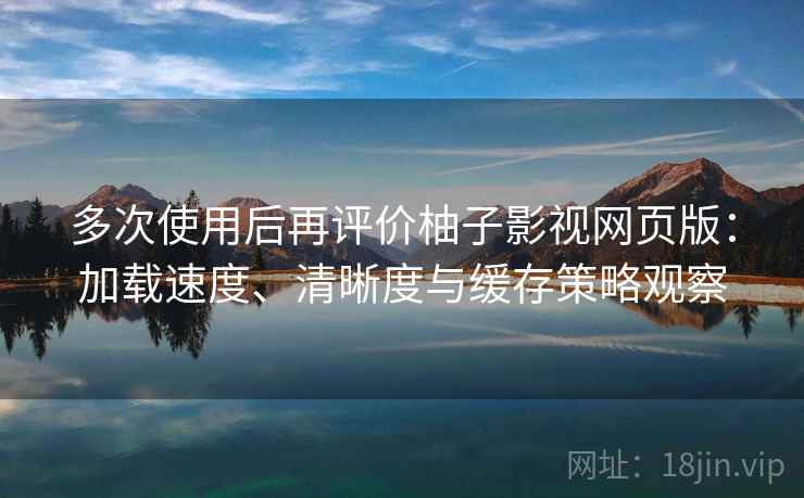 多次使用后再评价柚子影视网页版：加载速度、清晰度与缓存策略观察