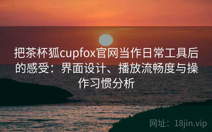 把茶杯狐cupfox官网当作日常工具后的感受：界面设计、播放流畅度与操作习惯分析