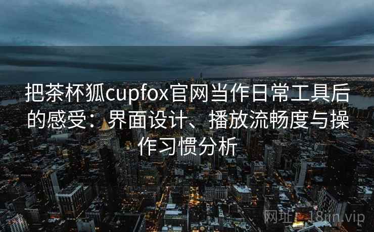 把茶杯狐cupfox官网当作日常工具后的感受：界面设计、播放流畅度与操作习惯分析