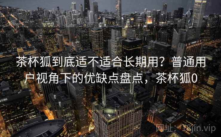 茶杯狐到底适不适合长期用?普通用户视角下的优缺点盘点,茶杯狐0 茶杯狐到底适不适合长期用?普通用户视角下的优缺点盘点,茶杯狐0