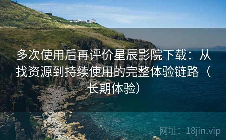 多次使用后再评价星辰影院下载：从找资源到持续使用的完整体验链路（长期体验）