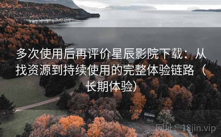多次使用后再评价星辰影院下载：从找资源到持续使用的完整体验链路（长期体验）