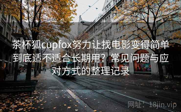 茶杯狐cupfox努力让找电影变得简单到底适不适合长期用？常见问题与应对方式的整理记录