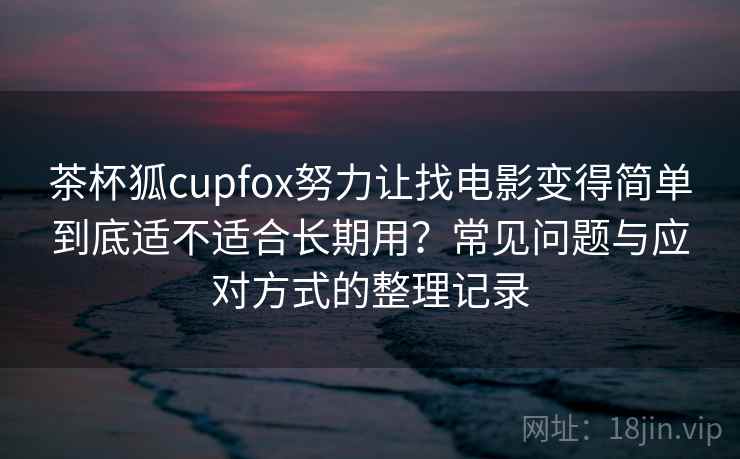 茶杯狐cupfox努力让找电影变得简单到底适不适合长期用？常见问题与应对方式的整理记录