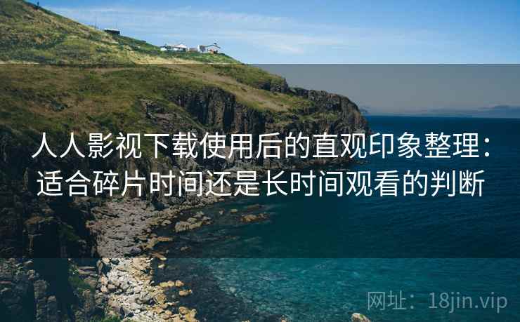 人人影视下载使用后的直观印象整理：适合碎片时间还是长时间观看的判断