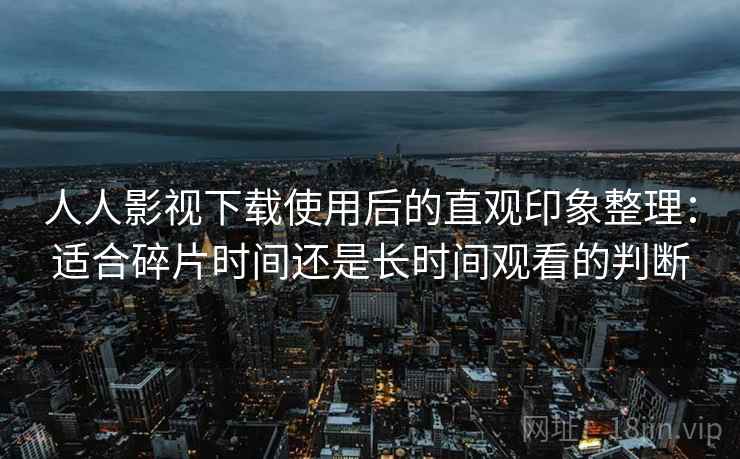 人人影视下载使用后的直观印象整理：适合碎片时间还是长时间观看的判断