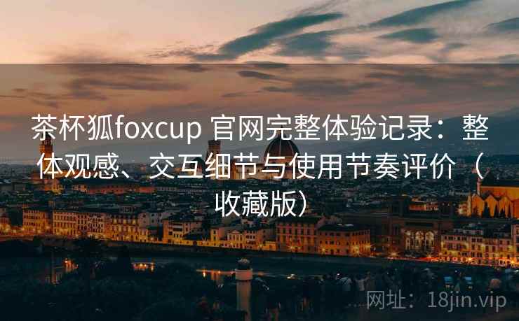 茶杯狐foxcup 官网完整体验记录：整体观感、交互细节与使用节奏评价（收藏版）