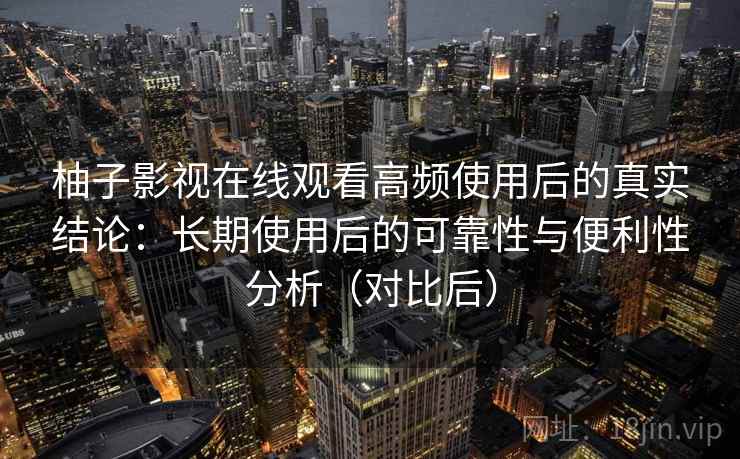 柚子影视在线观看高频使用后的真实结论：长期使用后的可靠性与便利性分析（对比后）