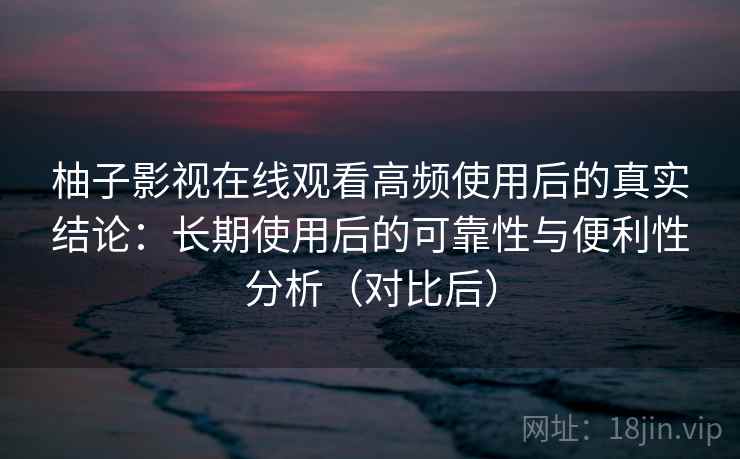 柚子影视在线观看高频使用后的真实结论：长期使用后的可靠性与便利性分析（对比后）