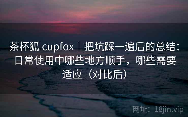 茶杯狐 cupfox｜把坑踩一遍后的总结：日常使用中哪些地方顺手，哪些需要适应（对比后）