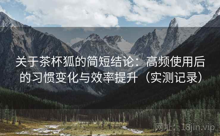 关于茶杯狐的简短结论：高频使用后的习惯变化与效率提升（实测记录）
