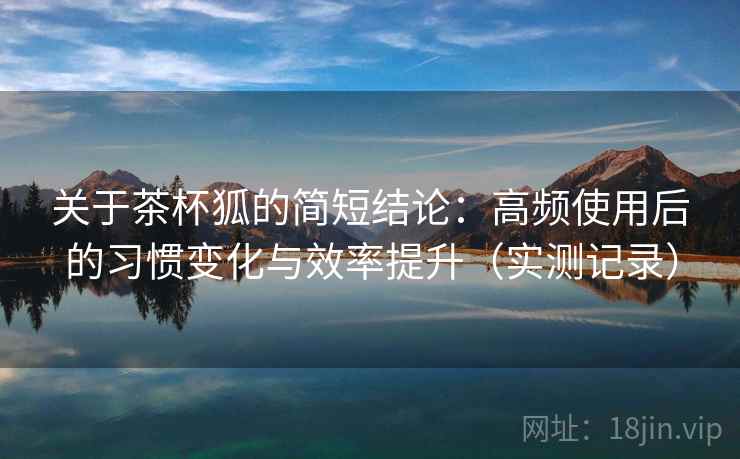 关于茶杯狐的简短结论：高频使用后的习惯变化与效率提升（实测记录）