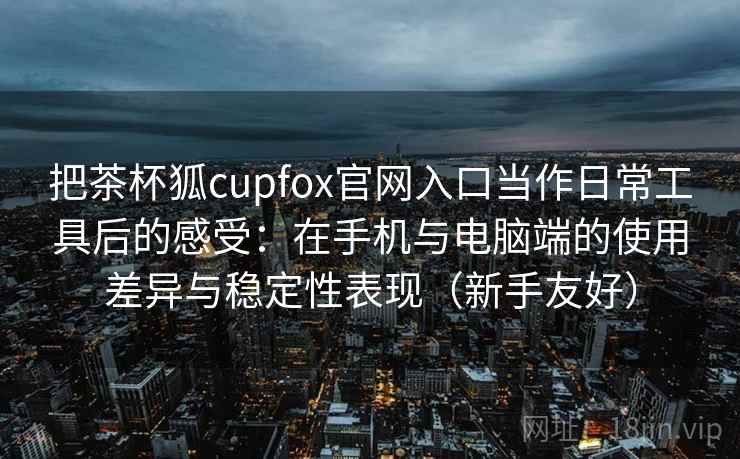 把茶杯狐cupfox官网入口当作日常工具后的感受：在手机与电脑端的使用差异与稳定性表现（新手友好）