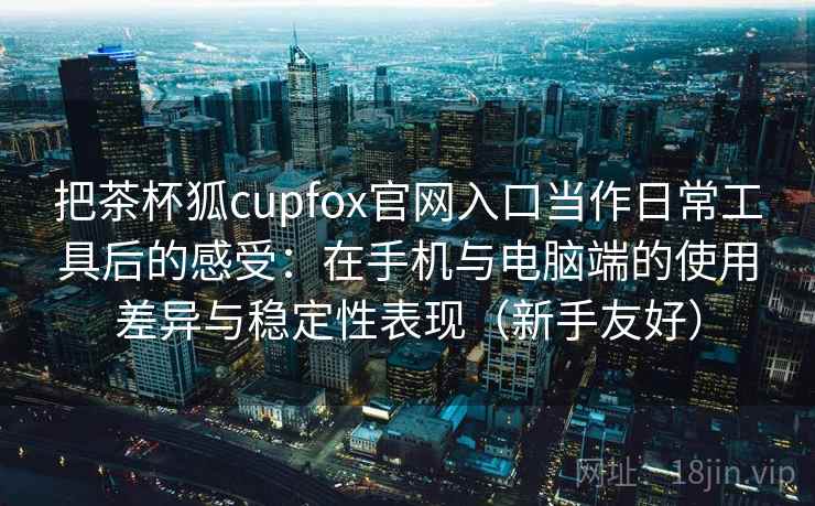 把茶杯狐cupfox官网入口当作日常工具后的感受：在手机与电脑端的使用差异与稳定性表现（新手友好）