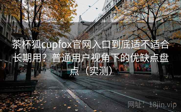 茶杯狐cupfox官网入口到底适不适合长期用？普通用户视角下的优缺点盘点（实测）