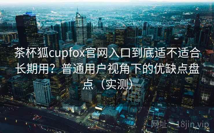 茶杯狐cupfox官网入口到底适不适合长期用？普通用户视角下的优缺点盘点（实测）
