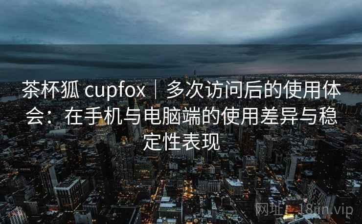 茶杯狐 cupfox｜多次访问后的使用体会：在手机与电脑端的使用差异与稳定性表现