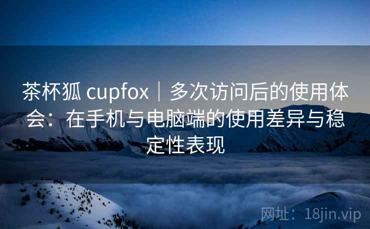茶杯狐 cupfox｜多次访问后的使用体会：在手机与电脑端的使用差异与稳定性表现