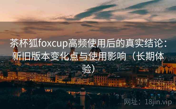 茶杯狐foxcup高频使用后的真实结论：新旧版本变化点与使用影响（长期体验）