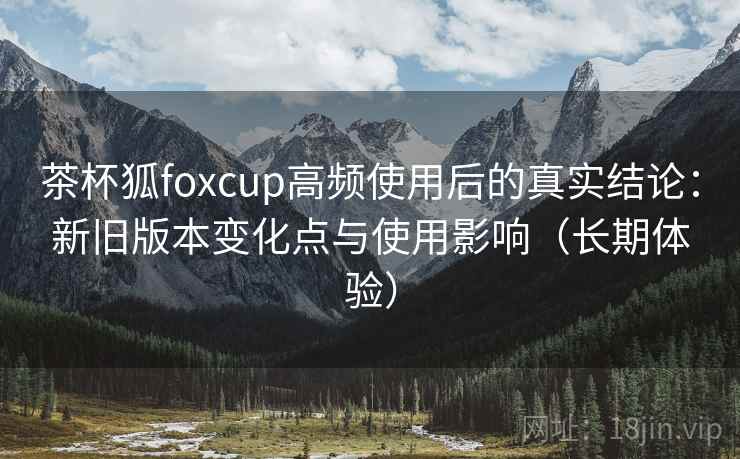 茶杯狐foxcup高频使用后的真实结论：新旧版本变化点与使用影响（长期体验）