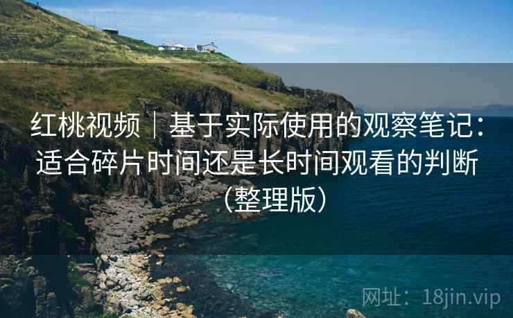 红桃视频｜基于实际使用的观察笔记：适合碎片时间还是长时间观看的判断（整理版）