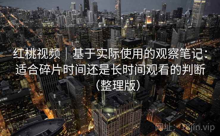 红桃视频｜基于实际使用的观察笔记：适合碎片时间还是长时间观看的判断（整理版）
