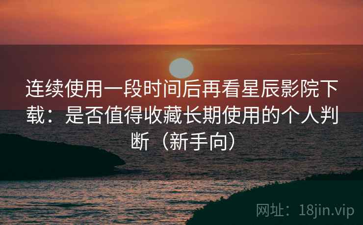 连续使用一段时间后再看星辰影院下载：是否值得收藏长期使用的个人判断（新手向）
