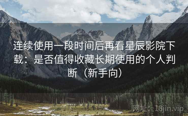 连续使用一段时间后再看星辰影院下载：是否值得收藏长期使用的个人判断（新手向）