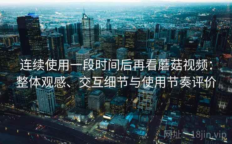 连续使用一段时间后再看蘑菇视频：整体观感、交互细节与使用节奏评价