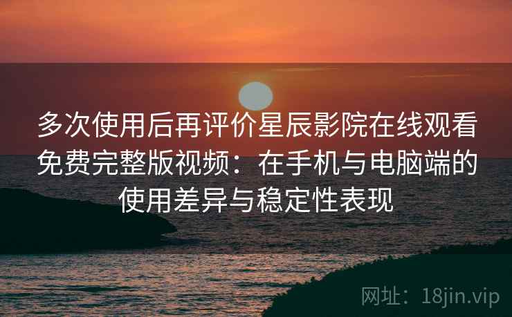多次使用后再评价星辰影院在线观看免费完整版视频：在手机与电脑端的使用差异与稳定性表现
