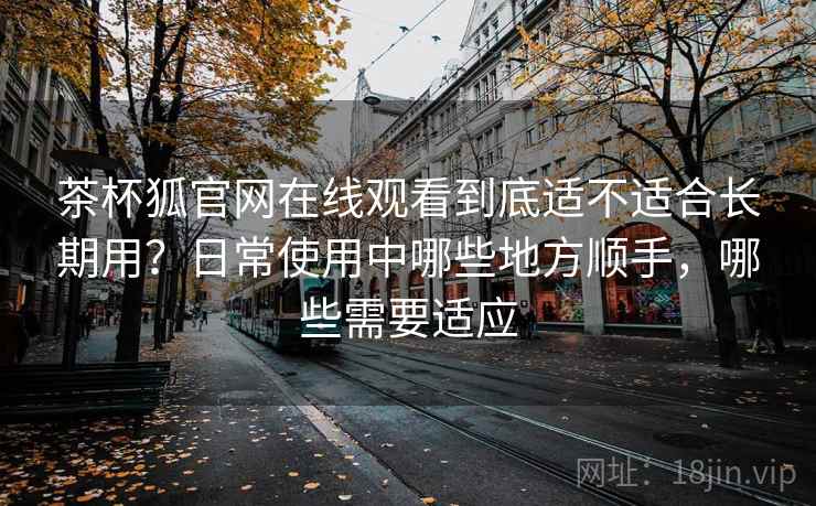茶杯狐官网在线观看到底适不适合长期用？日常使用中哪些地方顺手，哪些需要适应