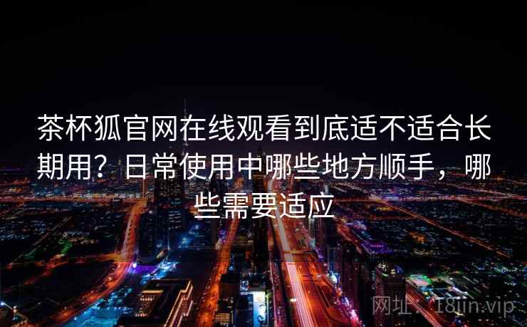 茶杯狐官网在线观看到底适不适合长期用？日常使用中哪些地方顺手，哪些需要适应