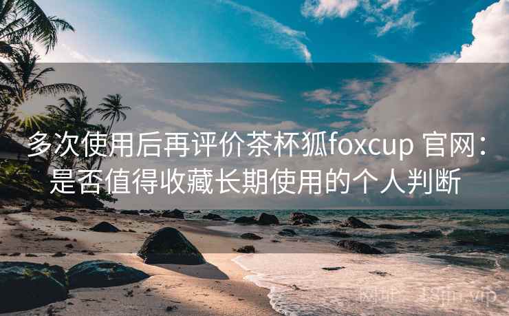 多次使用后再评价茶杯狐foxcup 官网：是否值得收藏长期使用的个人判断