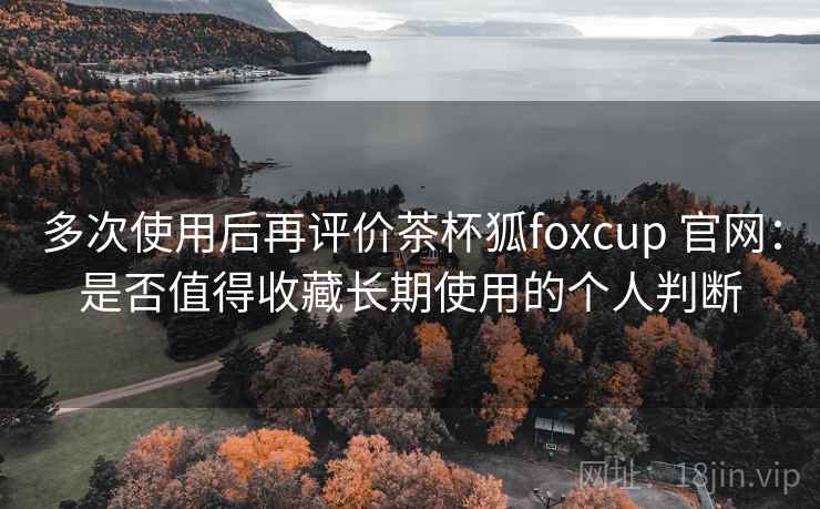 多次使用后再评价茶杯狐foxcup 官网：是否值得收藏长期使用的个人判断