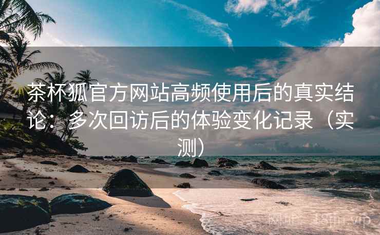 茶杯狐官方网站高频使用后的真实结论：多次回访后的体验变化记录（实测）
