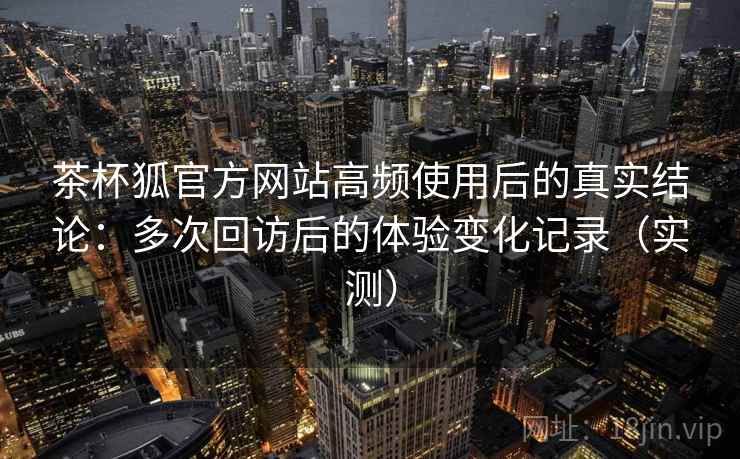 茶杯狐官方网站高频使用后的真实结论：多次回访后的体验变化记录（实测）